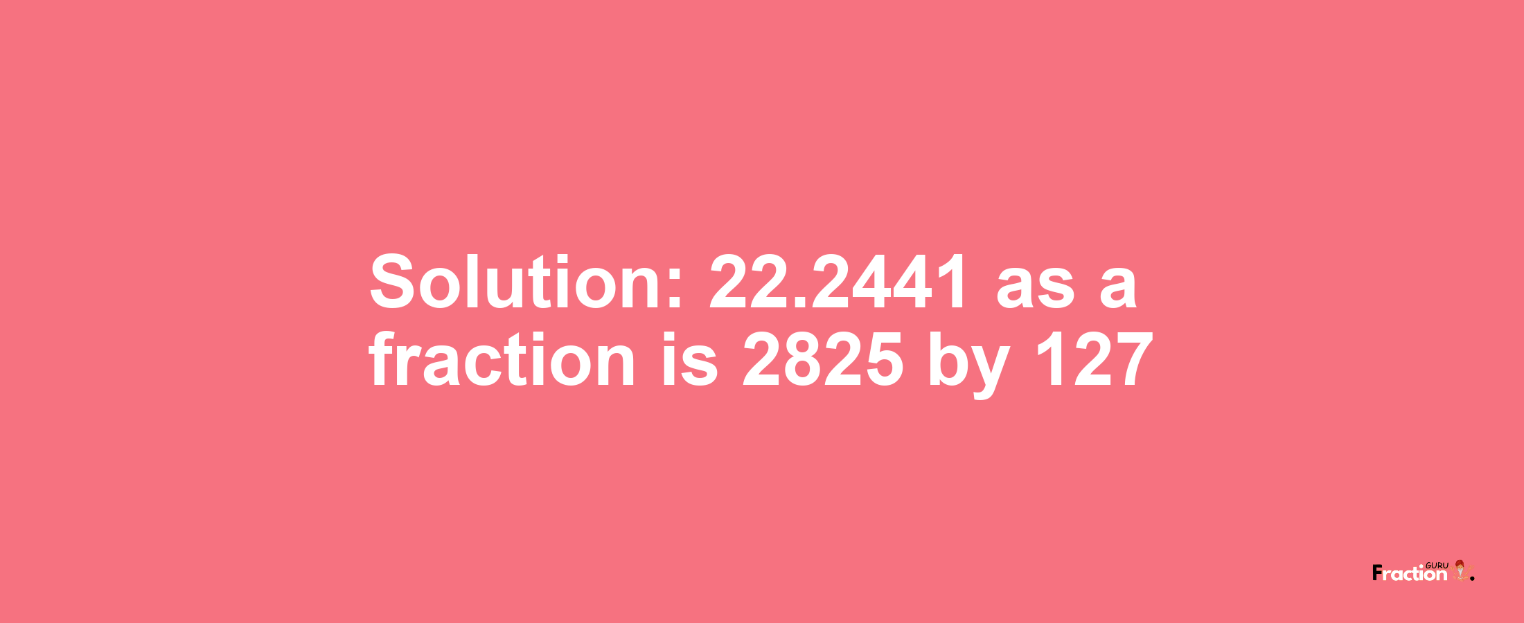 Solution:22.2441 as a fraction is 2825/127